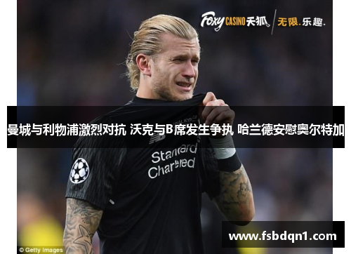 曼城与利物浦激烈对抗 沃克与B席发生争执 哈兰德安慰奥尔特加